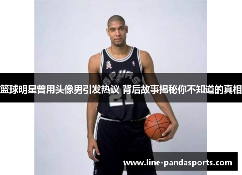 篮球明星曾用头像男引发热议 背后故事揭秘你不知道的真相