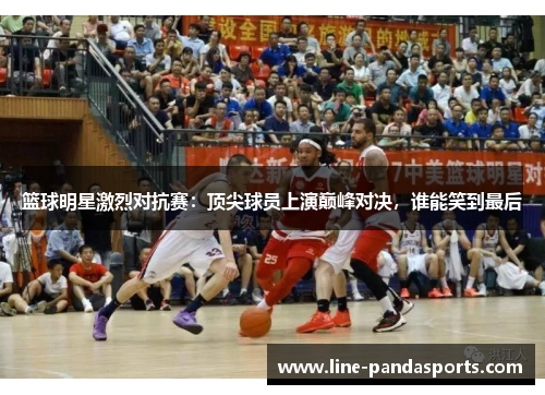 篮球明星激烈对抗赛：顶尖球员上演巅峰对决，谁能笑到最后