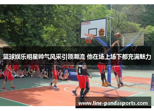 篮球娱乐明星帅气风采引领潮流 他在场上场下都充满魅力
